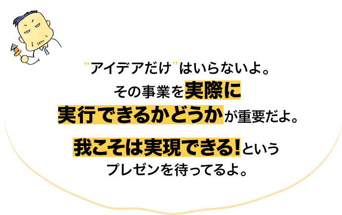 その事業を実際に実行できるかどうかが重要だよ。我こそは実現できる！というプレゼンを待ってるよ。